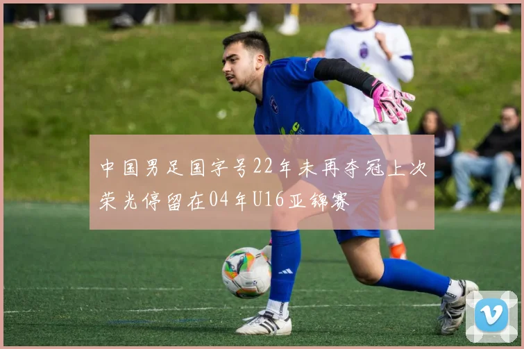 中国男足国字号22年未再夺冠上次荣光停留在04年U16亚锦赛