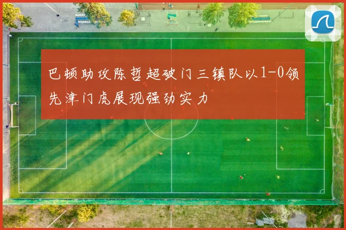 巴顿助攻陈哲超破门三镇队以1-0领先津门虎展现强劲实力
