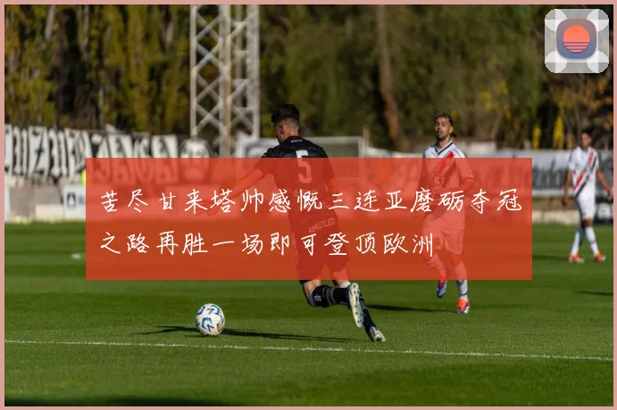 苦尽甘来塔帅感慨三连亚磨砺夺冠之路再胜一场即可登顶欧洲