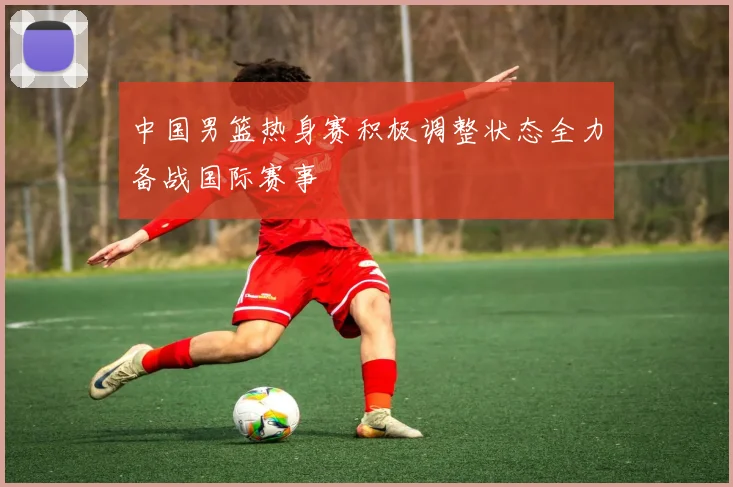 中国男篮热身赛积极调整状态全力备战国际赛事