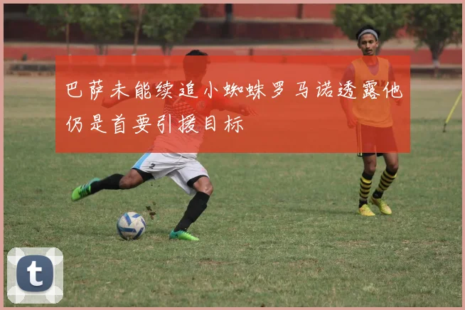 巴萨未能续追小蜘蛛罗马诺透露他仍是首要引援目标