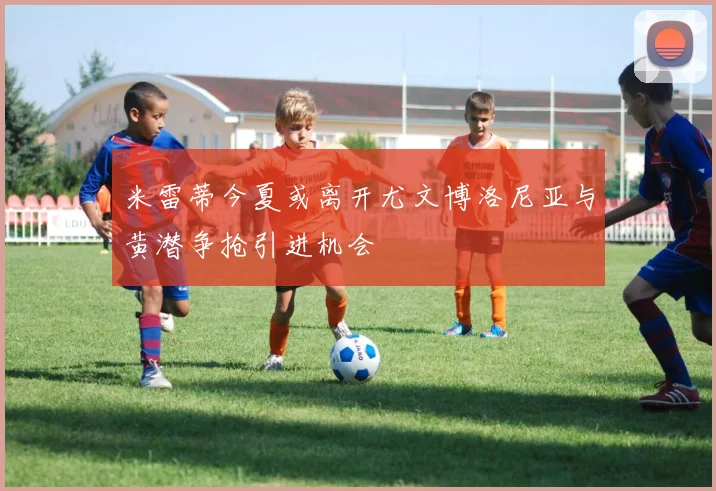 米雷蒂今夏或离开尤文博洛尼亚与黄潜争抢引进机会