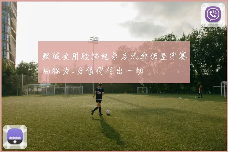 颜骏凌用脸挡绝杀后流血仍坚守赛场称为1分值得付出一切