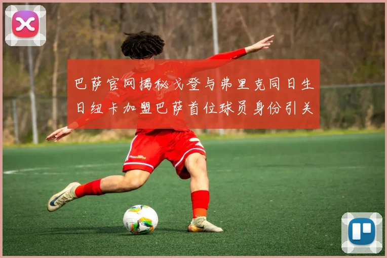 巴萨官网揭秘戈登与弗里克同日生日纽卡加盟巴萨首位球员身份引关注
