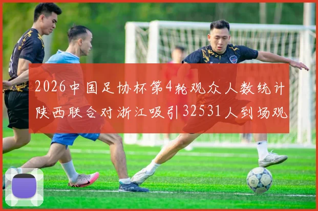 2026中国足协杯第4轮观众人数统计陕西联合对浙江吸引32531人到场观看