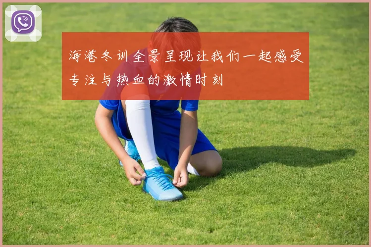 海港冬训全景呈现让我们一起感受专注与热血的激情时刻