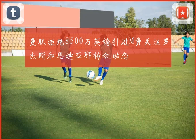 曼联拒绝8500万英镑引进M费关注罗杰斯和恩迪亚耶转会动态