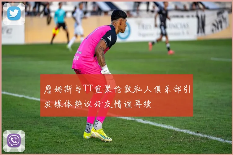 詹姆斯与TT重聚伦敦私人俱乐部引发媒体热议好友情谊再续