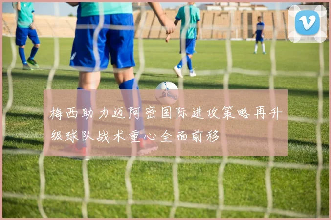 梅西助力迈阿密国际进攻策略再升级球队战术重心全面前移