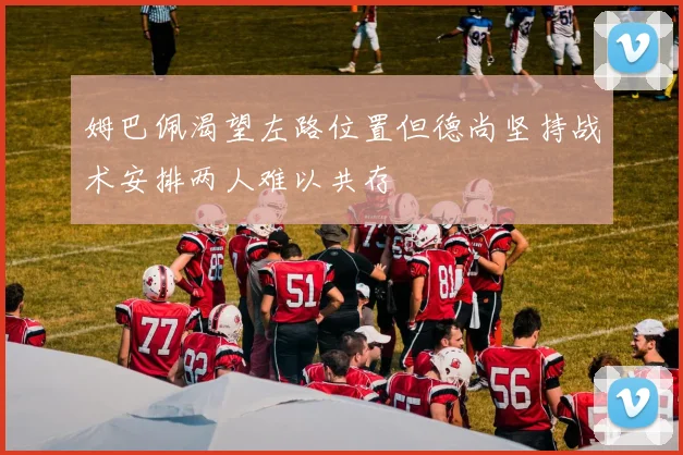 姆巴佩渴望左路位置但德尚坚持战术安排两人难以共存