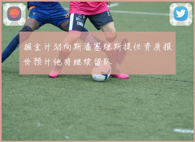 掘金计划向斯潘塞琼斯提供资质报价预计他将继续留队