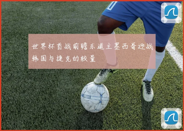 世界杯首战前瞻东道主墨西哥迎战韩国与捷克的较量