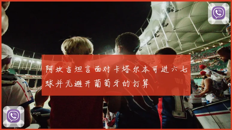 阿坎吉坦言面对卡塔尔本可进六七球并无避开葡萄牙的打算