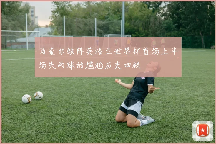 马奎尔缺阵英格兰世界杯首场上半场失两球的尴尬历史回顾