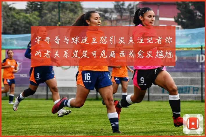 字母哥与球迷互怼引发关注记者称两者关系岌岌可危局面或愈发尴尬