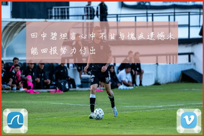 田中碧坦言心中不甘与愧疚遗憾未能回报努力付出