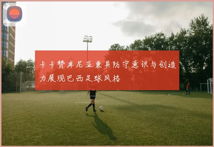 卡卡赞库尼亚兼具防守意识与创造力展现巴西足球风格