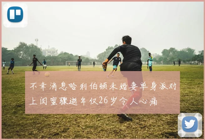 不幸消息哈利伯顿未婚妻单身派对上闺蜜骤逝年仅26岁令人心痛