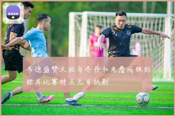 韦德盛赞文班与乔丹和老詹同级别称其比赛特点无可挑剔