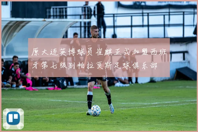 原大连英博球员崔麒正式加盟西班牙第七级别帕拉莫斯足球俱乐部