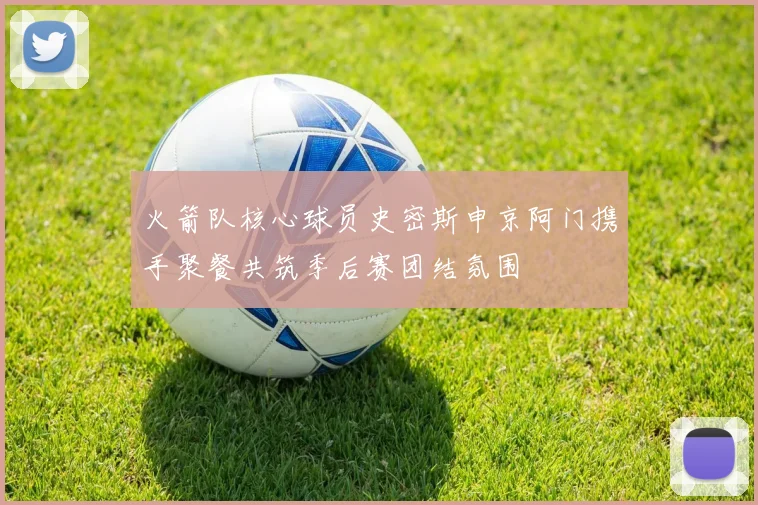 火箭队核心球员史密斯申京阿门携手聚餐共筑季后赛团结氛围