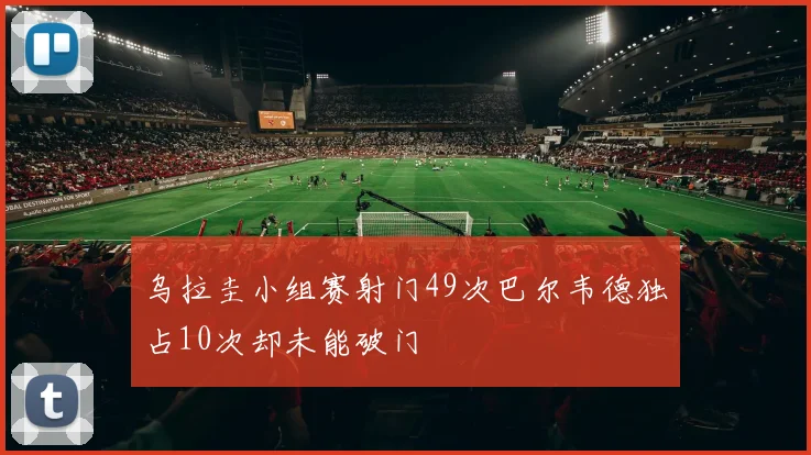 乌拉圭小组赛射门49次巴尔韦德独占10次却未能破门