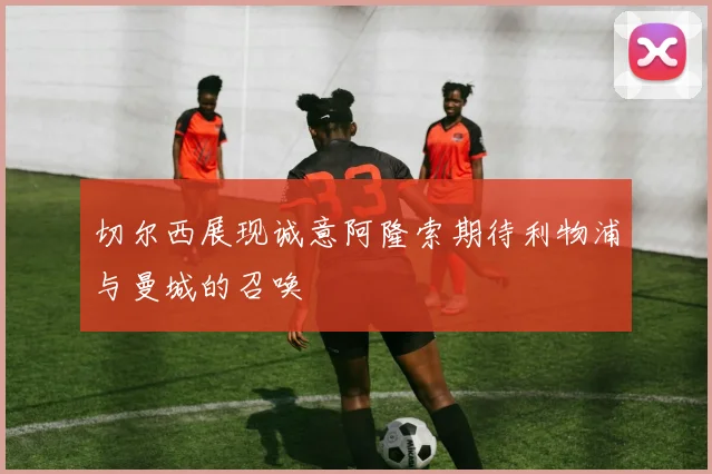 切尔西展现诚意阿隆索期待利物浦与曼城的召唤
