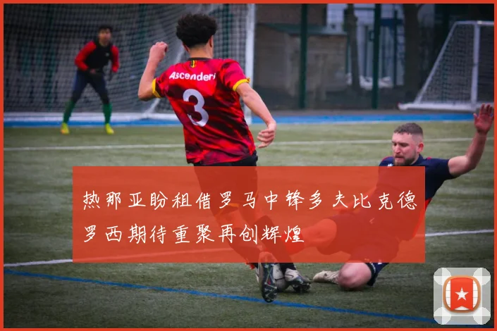 热那亚盼租借罗马中锋多夫比克德罗西期待重聚再创辉煌