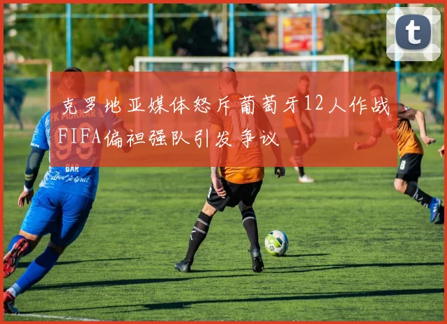克罗地亚媒体怒斥葡萄牙12人作战FIFA偏袒强队引发争议