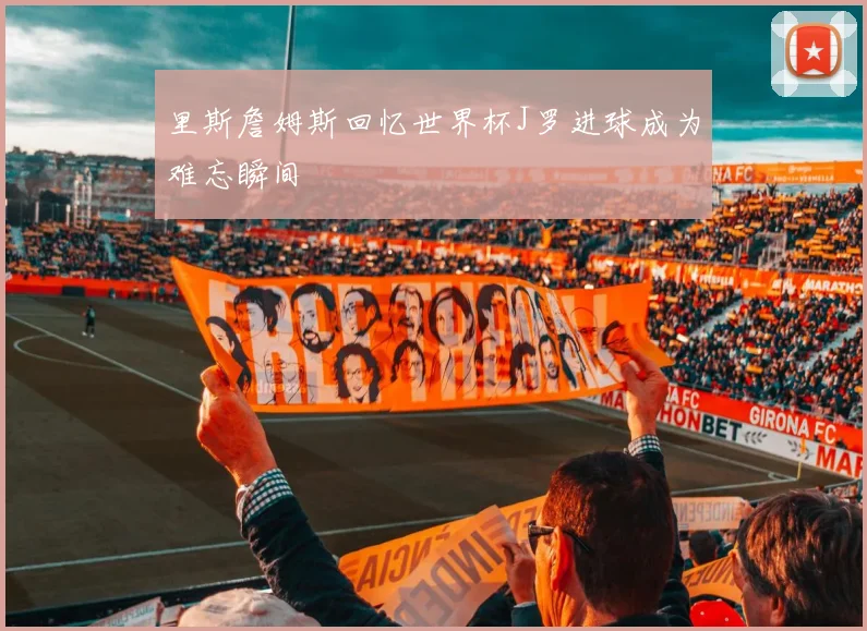 里斯詹姆斯回忆世界杯J罗进球成为难忘瞬间