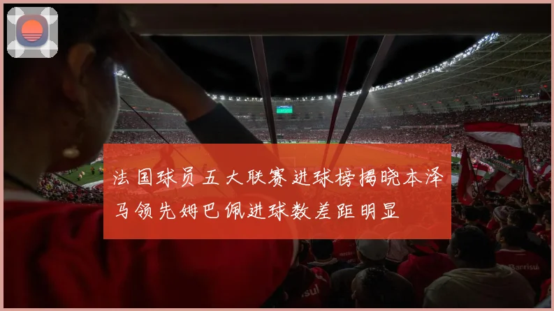 法国球员五大联赛进球榜揭晓本泽马领先姆巴佩进球数差距明显