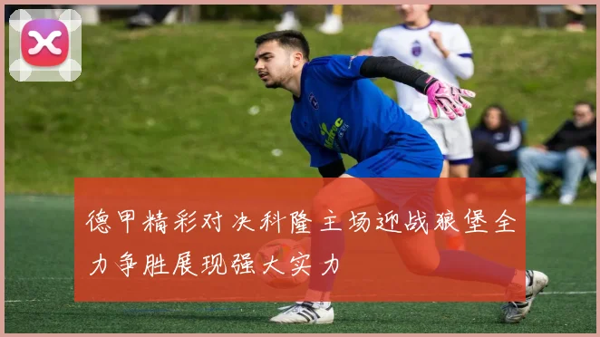 德甲精彩对决科隆主场迎战狼堡全力争胜展现强大实力