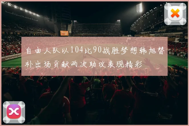 自由人队以104比90战胜梦想韩旭替补出场贡献两次助攻表现精彩