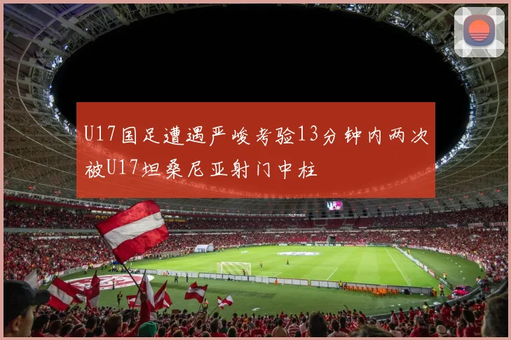 U17国足遭遇严峻考验13分钟内两次被U17坦桑尼亚射门中柱